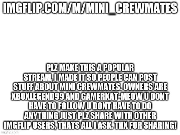 Plz share | IMGFLIP.COM/M/MINI_CREWMATES; PLZ MAKE THIS A POPULAR STREAM, I MADE IT SO PEOPLE CAN POST STUFF ABOUT MINI CREWMATES. OWNERS ARE XBOXLEGEND99 AND GAMERKAT-MEOW U DONT HAVE TO FOLLOW U DONT HAVE TO DO ANYTHING JUST PLZ SHARE WITH OTHER IMGFLIP USERS, THATS ALL I ASK. THX FOR SHARING! | image tagged in blank white template,mini crewmatez,plz share,thx,not beggar | made w/ Imgflip meme maker