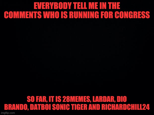 tell me in commenst | EVERYBODY TELL ME IN THE COMMENTS WHO IS RUNNING FOR CONGRESS; SO FAR, IT IS 28MEMES, LARDAR, DIO BRANDO, DATBOI SONIC TIGER AND RICHARDCHILL24 | image tagged in black background | made w/ Imgflip meme maker