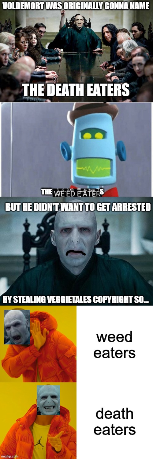 voldemort and his weed eaters i mean death eaters | VOLDEMORT WAS ORIGINALLY GONNA NAME; THE DEATH EATERS; THE                                     S; BUT HE DIDN'T WANT TO GET ARRESTED; BY STEALING VEGGIETALES COPYRIGHT SO... weed eaters; death eaters | image tagged in harry potter death eaters ministry of magic,lord voldemort,memes,drake hotline bling,weed eater | made w/ Imgflip meme maker
