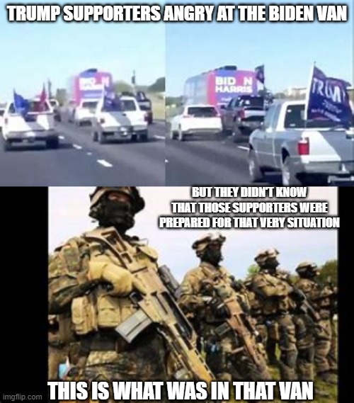 Do not mess with biden supporters | TRUMP SUPPORTERS ANGRY AT THE BIDEN VAN; BUT THEY DIDN'T KNOW THAT THOSE SUPPORTERS WERE PREPARED FOR THAT VERY SITUATION; THIS IS WHAT WAS IN THAT VAN | image tagged in joe biden,donald trump | made w/ Imgflip meme maker