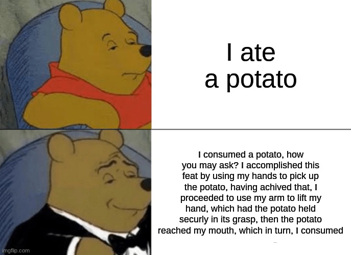Tuxedo Winnie The Pooh Meme | I ate a potato; I consumed a potato, how you may ask? I accomplished this feat by using my hands to pick up the potato, having achived that, I proceeded to use my arm to lift my hand, which had the potato held securly in its grasp, then the potato reached my mouth, which in turn, I consumed | image tagged in memes,tuxedo winnie the pooh | made w/ Imgflip meme maker
