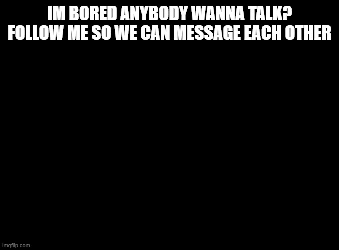 blank black | IM BORED ANYBODY WANNA TALK? FOLLOW ME SO WE CAN MESSAGE EACH OTHER | image tagged in blank black | made w/ Imgflip meme maker