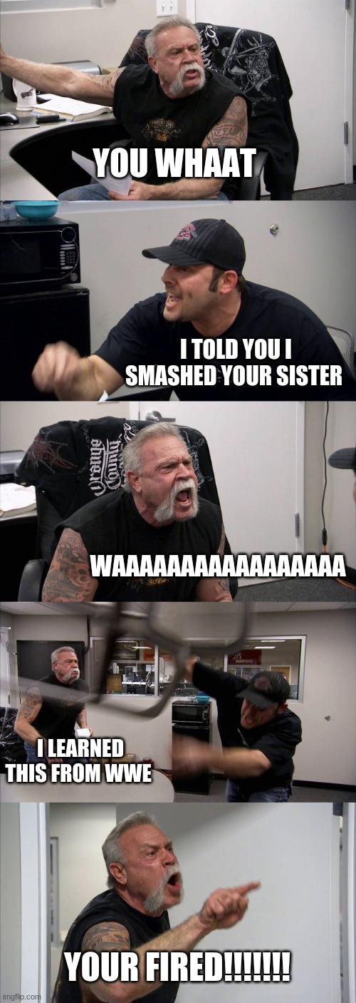 round 1 fight | YOU WHAAT; I TOLD YOU I SMASHED YOUR SISTER; WAAAAAAAAAAAAAAAAA; I LEARNED THIS FROM WWE; YOUR FIRED!!!!!!! | image tagged in memes,american chopper argument | made w/ Imgflip meme maker