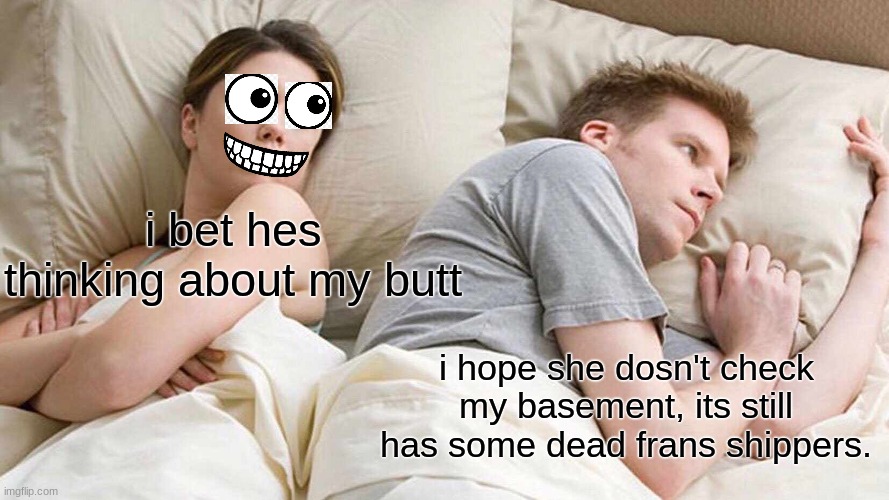 her face tho | i bet hes thinking about my butt; i hope she dosn't check my basement, its still has some dead frans shippers. | image tagged in memes,i bet he's thinking about other women | made w/ Imgflip meme maker