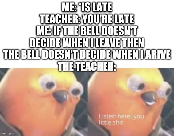 Listen here you little shit bird | ME: *IS LATE
TEACHER: YOU'RE LATE
ME: IF THE BELL DOESN'T DECIDE WHEN I LEAVE THEN THE BELL DOESN'T DECIDE WHEN I ARIVE
THE TEACHER: | image tagged in listen here you little shit bird | made w/ Imgflip meme maker