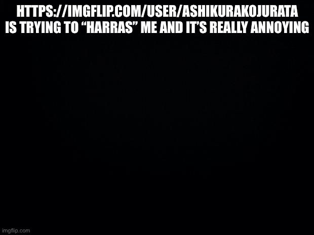 Black background | HTTPS://IMGFLIP.COM/USER/ASHIKURAKOJURATA IS TRYING TO “HARASS” ME AND IT’S REALLY ANNOYING | image tagged in black background | made w/ Imgflip meme maker