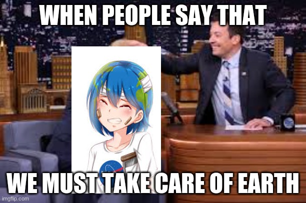 earth chan and jimmy falon | WHEN PEOPLE SAY THAT; WE MUST TAKE CARE OF EARTH | image tagged in earth | made w/ Imgflip meme maker
