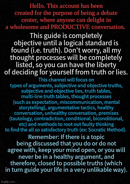 Debaters Guide Center. | Hello. This account has been created for the purpose of being a debate center, where anyone can delight in a wholesome and PRODUCTIVE conversation. This guide is completely objective until a logical standard is found (i.e. truth). Don't worry, all my thought processes will be completely listed, so you can have the liberty of deciding for yourself from truth or lies. This channel will focus on types of arguments, subjective and objective truths, subjective and objective lies, truth tables, multi-line truth tables, thought processes (such as expectation, miscommunication, mental storytelling), argumentative tactics, healthy conversation, unhealthy conversation, premises (tautology, contradiction, conditional, biconditional, etc) and methods to root out faulty thinking to find the all so satisfactory truth (ex: Socratic Method). Remember: If there is a topic being discussed that you do or do not agree with, keep your mind open, or you will never be in a healthy argument, and therefore, closed to possible truths (which in turn guide your life in a very unlikable way). | image tagged in blank,debater,guide,objective,subjective | made w/ Imgflip meme maker