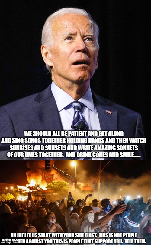 Sure.  NOW you wanna get along.  Ok. | WE SHOULD ALL BE PATIENT AND GET ALONG AND SING SONGS TOGETHER HOLDING HANDS AND THEN WATCH SUNRISES AND SUNSETS AND WRITE AMAZING SONNETS OF OUR LIVES TOGETHER.  AND DRINK COKES AND SMILE...... OK JOE LET US START WITH YOUR SIDE FIRST.  THIS IS NOT PEOPLE WHO VOTED AGAINST YOU THIS IS PEOPLE THAT SUPPORT YOU.  TELL THEM. | image tagged in joe biden,riotersnodistancing | made w/ Imgflip meme maker