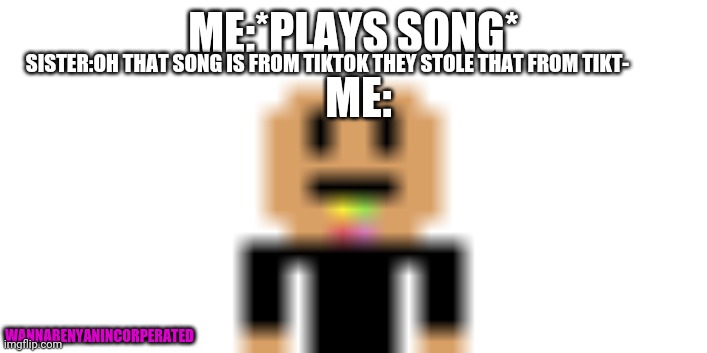 tikt- | ME:*PLAYS SONG*; SISTER:OH THAT SONG IS FROM TIKTOK THEY STOLE THAT FROM TIKT-; ME:; WANNABENYANINCORPERATED | image tagged in wanna be nyan | made w/ Imgflip meme maker