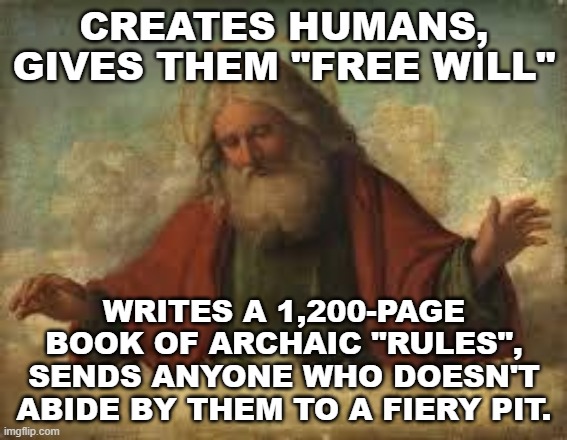 Oh, god... | CREATES HUMANS, GIVES THEM "FREE WILL"; WRITES A 1,200-PAGE BOOK OF ARCHAIC "RULES", SENDS ANYONE WHO DOESN'T ABIDE BY THEM TO A FIERY PIT. | image tagged in god,gods,bible,theology,atheism | made w/ Imgflip meme maker