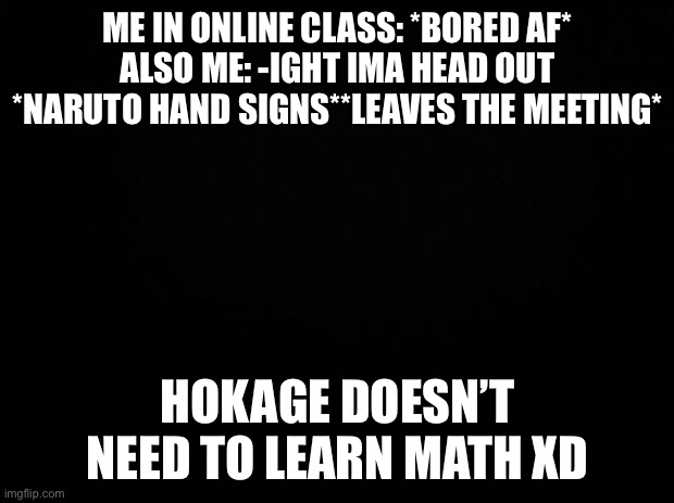 Black background | ME IN ONLINE CLASS: *BORED AF*
ALSO ME: -IGHT IMA HEAD OUT *NARUTO HAND SIGNS**LEAVES THE MEETING*; HOKAGE DOESN’T NEED TO LEARN MATH XD | image tagged in black background | made w/ Imgflip meme maker