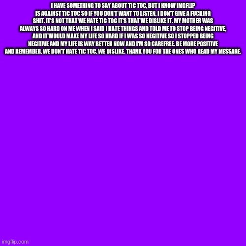 BE MORE POSITIVE, BITCHES!!!! | I HAVE SOMETHING TO SAY ABOUT TIC TOC, BUT I KNOW IMGFLIP IS AGAINST TIC TOC SO IF YOU DON'T WANT TO LISTEN, I DON'T GIVE A FUCKING SHIT. IT'S NOT THAT WE HATE TIC TOC IT'S THAT WE DISLIKE IT. MY MOTHER WAS ALWAYS SO HARD ON ME WHEN I SAID I HATE THINGS AND TOLD ME TO STOP BEING NEGITIVE, AND IT WOULD MAKE MY LIFE SO HARD IF I WAS SO NEGITIVE SO I STOPPED BEING NEGITIVE AND MY LIFE IS WAY BETTER NOW AND I'M SO CAREFREE. BE MORE POSITIVE AND REMEMBER, WE DON'T HATE TIC TOC, WE DISLIKE. THANK YOU FOR THE ONES WHO READ MY MESSAGE. | image tagged in memes,blank transparent square | made w/ Imgflip meme maker