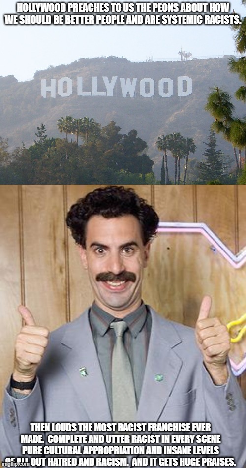 HOLLYWOOD PREACHES TO US THE PEONS ABOUT HOW WE SHOULD BE BETTER PEOPLE AND ARE SYSTEMIC RACISTS. THEN LOUDS THE MOST RACIST FRANCHISE EVER MADE.  COMPLETE AND UTTER RACIST IN EVERY SCENE PURE CULTURAL APPROPRIATION AND INSANE LEVELS OF ALL OUT HATRED AND RACISM.  AND IT GETS HUGE PRAISES. | image tagged in hollywood sign,borat | made w/ Imgflip meme maker
