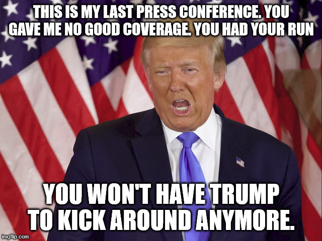 Imagine Trump's final Press Conference ever. What would he say | THIS IS MY LAST PRESS CONFERENCE. YOU GAVE ME NO GOOD COVERAGE. YOU HAD YOUR RUN; YOU WON'T HAVE TRUMP TO KICK AROUND ANYMORE. | image tagged in donald trump,election 2020,end of an era,joe biden,richard nixon | made w/ Imgflip meme maker