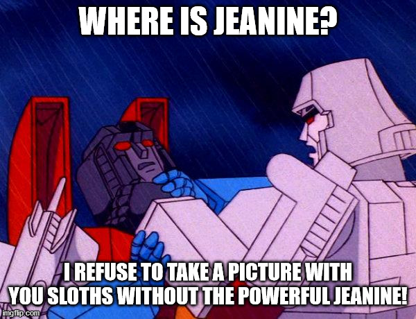 Transformers Megatron and Starscream | WHERE IS JEANINE? I REFUSE TO TAKE A PICTURE WITH YOU SLOTHS WITHOUT THE POWERFUL JEANINE! | image tagged in transformers megatron and starscream | made w/ Imgflip meme maker
