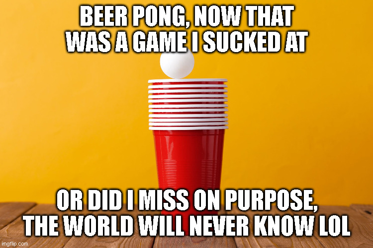 beer pong funny | BEER PONG, NOW THAT WAS A GAME I SUCKED AT; OR DID I MISS ON PURPOSE, THE WORLD WILL NEVER KNOW LOL | image tagged in beer,partying | made w/ Imgflip meme maker