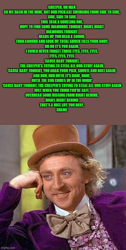 Creepy Condescending Wonka | CREEPER, OH MAN
SO WE BACK IN THE MINE, GOT OUR PICK AXE SWINGING FROM SIDE TO SIDE,
SIDE, SIDE TO SIDE
THIS TASK A GRUELING ONE,
HOPE TO FIND SOME DIAMONDS TONIGHT, NIGHT, NIGHT
DIAMONDS TONIGHT
HEADS UP, YOU HEAR A SOUND,
TURN AROUND AND LOOK UP, TOTAL SHOCK FILLS YOUR BODY,
OH NO IT'S YOU AGAIN,
I COULD NEVER FORGET THOSE EYES, EYES, EYES,
EYES, EYES, EYES
'CAUSE BABY TONIGHT,
THE CREEPER'S TRYING TO STEAL ALL OUR STUFF AGAIN,
'CAUSE BABY TONIGHT, YOU GRAB YOUR PICK, SHOVEL AND BOLT AGAIN,
AND RUN, RUN UNTIL IT'S DONE, DONE,
UNTIL THE SUN COMES UP IN THE MORN'
'CAUSE BABY TONIGHT, THE CREEPER'S TRYING TO STEAL ALL OUR STUFF AGAIN
JUST WHEN YOU THINK YOU'RE SAFE,
OVERHEAR SOME HISSING FROM RIGHT BEHIND,
RIGHT, RIGHT BEHIND
THAT'S A NICE LIFE YOU HAVE,
SHAME | image tagged in memes,creepy condescending wonka | made w/ Imgflip meme maker