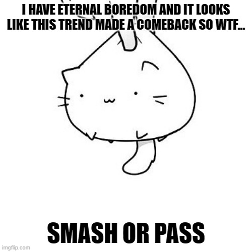 im so freakin bored you guys...i swear...so bored... | I HAVE ETERNAL BOREDOM AND IT LOOKS LIKE THIS TREND MADE A COMEBACK SO WTF... SMASH OR PASS | image tagged in smash,passing,idfk,bored,forever,boredom | made w/ Imgflip meme maker