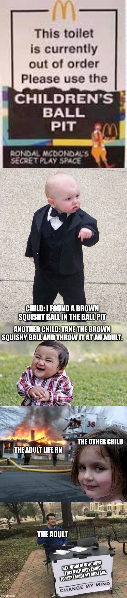 Meme chain | CHILD: I FOUND A BROWN SQUISHY BALL IN THE BALL PIT; ANOTHER CHILD: TAKE THE BROWN SQUISHY BALL AND THROW IT AT AN ADULT. THE OTHER CHILD; THE ADULT LIFE RN; THE ADULT; HEY, WORLD! WHY DOES THIS KEEP HAPPENING TO ME? I MADE MY MISTAKE. | image tagged in memes,baby godfather,evil toddler,diaster girl,change my mind | made w/ Imgflip meme maker