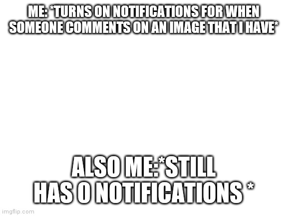 Is it just me | ME: *TURNS ON NOTIFICATIONS FOR WHEN SOMEONE COMMENTS ON AN IMAGE THAT I HAVE*; ALSO ME:*STILL HAS 0 NOTIFICATIONS * | image tagged in blank white template | made w/ Imgflip meme maker