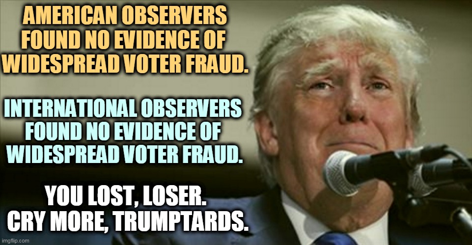 EVIDENCE, EVIDENCE, EVIDENCE! A word not known to right wing conspiracy nuts. Snowflake Trump has none. | AMERICAN OBSERVERS FOUND NO EVIDENCE OF 
WIDESPREAD VOTER FRAUD. INTERNATIONAL OBSERVERS 
FOUND NO EVIDENCE OF 
WIDESPREAD VOTER FRAUD. YOU LOST, LOSER. 
CRY MORE, TRUMPTARDS. | image tagged in trump,tears,loser,hell no,voter fraud,clean | made w/ Imgflip meme maker