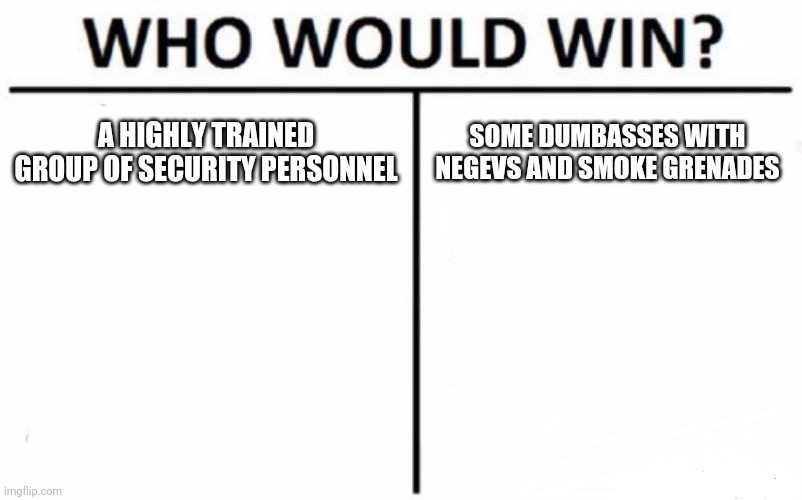 It was funni | A HIGHLY TRAINED GROUP OF SECURITY PERSONNEL; SOME DUMBASSES WITH NEGEVS AND SMOKE GRENADES | image tagged in memes,who would win | made w/ Imgflip meme maker