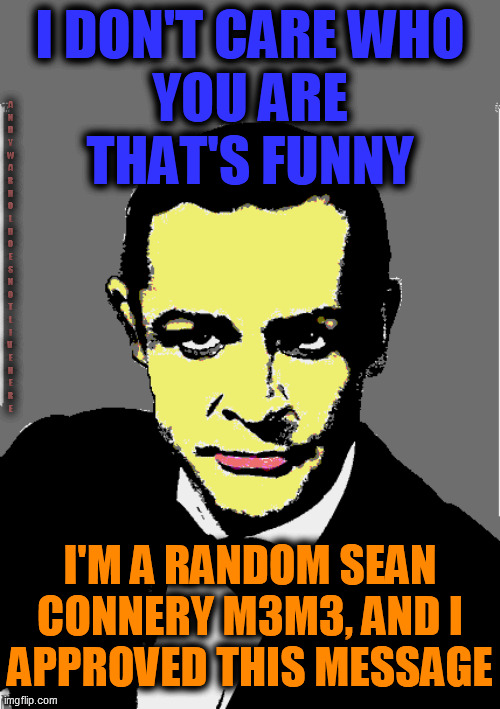 I DON'T CARE WHO
YOU ARE
THAT'S FUNNY I'M A RANDOM SEAN CONNERY M3M3, AND I
APPROVED THIS MESSAGE A
N
D
Y


W
A
R
H
O
L

D
O
E
S

N
O
T

L
I | made w/ Imgflip meme maker