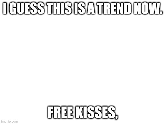 Blank White Template | I GUESS THIS IS A TREND NOW. FREE KISSES, | image tagged in blank white template | made w/ Imgflip meme maker