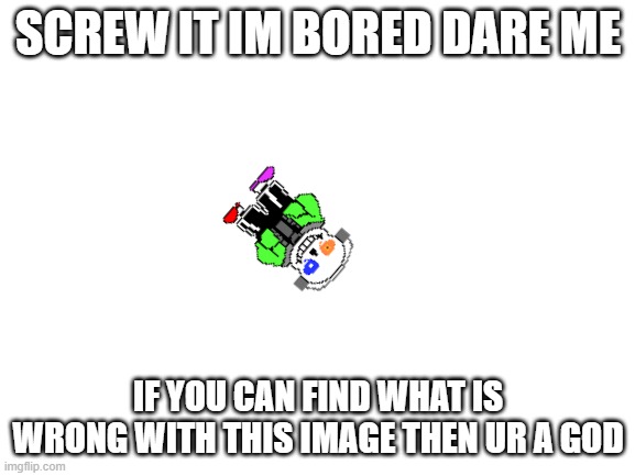 e | SCREW IT IM BORED DARE ME; IF YOU CAN FIND WHAT IS WRONG WITH THIS IMAGE THEN UR A GOD | image tagged in blank white template | made w/ Imgflip meme maker