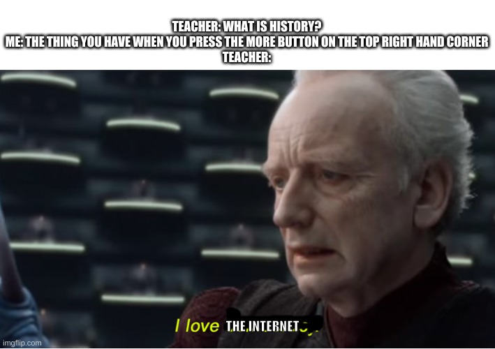Internet | TEACHER: WHAT IS HISTORY?
ME: THE THING YOU HAVE WHEN YOU PRESS THE MORE BUTTON ON THE TOP RIGHT HAND CORNER
TEACHER:; THE INTERNET | image tagged in i love democracy,internet | made w/ Imgflip meme maker
