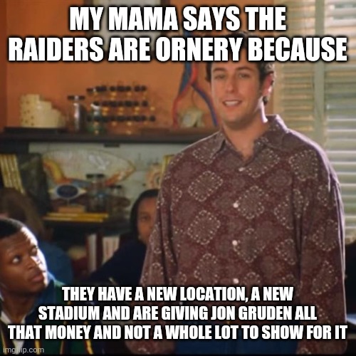Seems to be accurate yes? |  MY MAMA SAYS THE RAIDERS ARE ORNERY BECAUSE; THEY HAVE A NEW LOCATION, A NEW STADIUM AND ARE GIVING JON GRUDEN ALL THAT MONEY AND NOT A WHOLE LOT TO SHOW FOR IT | image tagged in bobby boucher,nfl football,las vegas,raiders,coaching | made w/ Imgflip meme maker