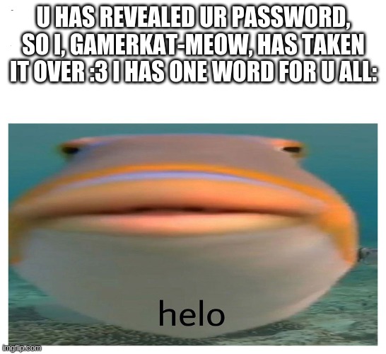 helo! | U HAS REVEALED UR PASSWORD, SO I, GAMERKAT-MEOW, HAS TAKEN IT OVER :3 I HAS ONE WORD FOR U ALL: | image tagged in helo fish | made w/ Imgflip meme maker