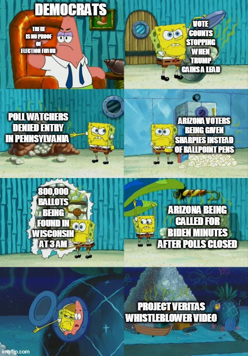 Spongebob diapers meme | DEMOCRATS; VOTE COUNTS STOPPING WHEN TRUMP GAINS A LEAD; THERE IS NO PROOF OF ELECTION FRAUD; POLL WATCHERS DENIED ENTRY IN PENNSYLVANIA; ARIZONA VOTERS BEING GIVEN SHARPIES INSTEAD OF BALLPOINT PENS; 800,000 BALLOTS BEING FOUND IN WISCONSIN AT 3 AM; ARIZONA BEING CALLED FOR BIDEN MINUTES AFTER POLLS CLOSED; PROJECT VERITAS WHISTLEBLOWER VIDEO | image tagged in spongebob diapers meme | made w/ Imgflip meme maker