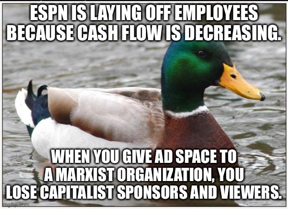 ESPN cash bail | ESPN IS LAYING OFF EMPLOYEES BECAUSE CASH FLOW IS DECREASING. WHEN YOU GIVE AD SPACE TO A MARXIST ORGANIZATION, YOU LOSE CAPITALIST SPONSORS AND VIEWERS. | image tagged in memes,actual advice mallard,espn,social justice,black lives matter,money | made w/ Imgflip meme maker