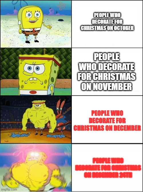 Be like the last SpongeBob on here. And not the first SpongeBob on here | PEOPLE WHO DECORATE FOR CHRISTMAS ON OCTOBER; PEOPLE WHO DECORATE FOR CHRISTMAS ON NOVEMBER; PEOPLE WHO DECORATE FOR CHRISTMAS ON DECEMBER; PEOPLE WHO DECORATE FOR CHRISTMAS ON DECEMBER 24TH | image tagged in spongebob strong,spongebob | made w/ Imgflip meme maker