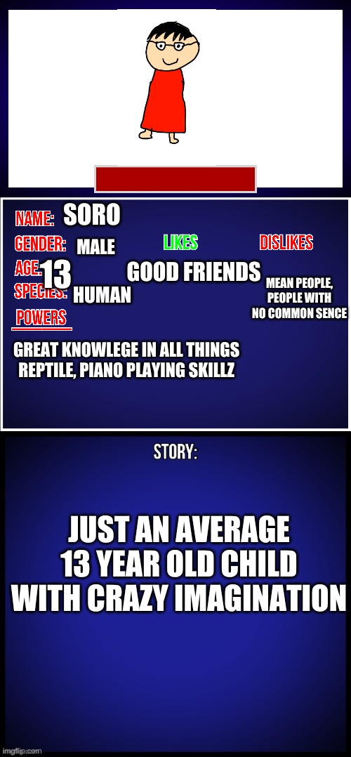 OC Full Showcase | SORO; GOOD FRIENDS; MALE; 13; MEAN PEOPLE, PEOPLE WITH NO COMMON SENCE; HUMAN; GREAT KNOWLEGE IN ALL THINGS REPTILE, PIANO PLAYING SKILLZ; JUST AN AVERAGE 13 YEAR OLD CHILD WITH CRAZY IMAGINATION | image tagged in oc full showcase | made w/ Imgflip meme maker