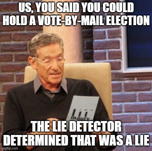 Maury Lie Detector |  US, YOU SAID YOU COULD HOLD A VOTE-BY-MAIL ELECTION; THE LIE DETECTOR DETERMINED THAT WAS A LIE | image tagged in memes,maury lie detector | made w/ Imgflip meme maker
