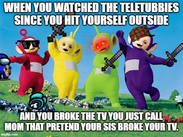 >:( | WHEN YOU WATCHED THE TELETUBBIES SINCE YOU HIT YOURSELF OUTSIDE; AND YOU BROKE THE TV YOU JUST CALL MOM THAT PRETEND YOUR SIS BROKE YOUR TV. | image tagged in teletubbies | made w/ Imgflip meme maker