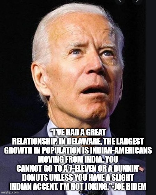I accidentally misspelled Biden. My bad. | “I’VE HAD A GREAT RELATIONSHIP. IN DELAWARE, THE LARGEST GROWTH IN POPULATION IS INDIAN-AMERICANS MOVING FROM INDIA. YOU CANNOT GO TO A 7-ELEVEN OR A DUNKIN’ DONUTS UNLESS YOU HAVE A SLIGHT INDIAN ACCENT. I’M NOT JOKING.”-JOE BIDEM | image tagged in confused biden,democrat,racist | made w/ Imgflip meme maker