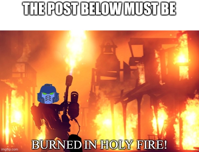 BURN IT IN HOLY FIRE! 1 | THE POST BELOW MUST BE; ED | image tagged in burn it in holy fire 1 | made w/ Imgflip meme maker