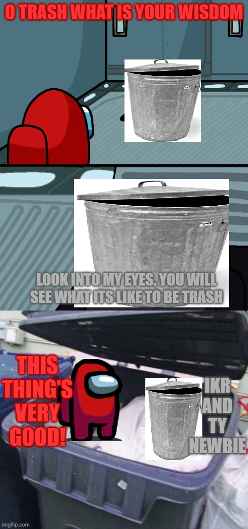 t r a s h | O TRASH WHAT IS YOUR WISDOM; LOOK INTO MY EYES. YOU WILL SEE WHAT ITS LIKE TO BE TRASH; IKR AND TY NEWBIE; THIS THING'S VERY GOOD! | image tagged in impostor of the vent,trash | made w/ Imgflip meme maker
