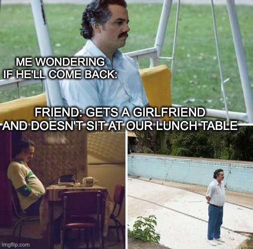 Me just wondering | ME WONDERING IF HE'LL COME BACK:; FRIEND: GETS A GIRLFRIEND AND DOESN'T SIT AT OUR LUNCH TABLE | image tagged in memes,sad pablo escobar | made w/ Imgflip meme maker