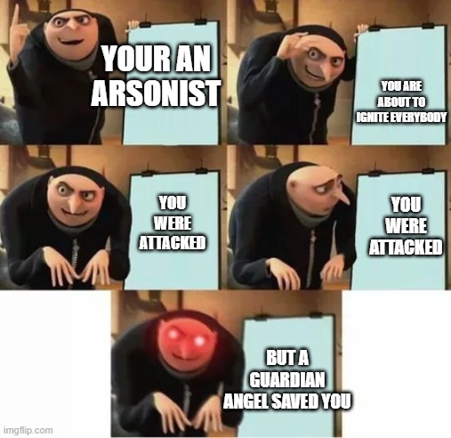 This guy is too lucky (Arsonist Gru EP:1) | YOUR AN ARSONIST; YOU ARE ABOUT TO IGNITE EVERYBODY; YOU WERE ATTACKED; YOU WERE ATTACKED; BUT A GUARDIAN ANGEL SAVED YOU | image tagged in gru's plan red eyes edition | made w/ Imgflip meme maker