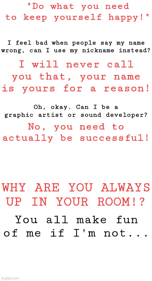 ✨✨✨✨ | "Do what you need to keep yourself happy!"; I feel bad when people say my name wrong, can I use my nickname instead? I will never call you that, your name is yours for a reason! Oh, okay. Can I be a graphic artist or sound developer? No, you need to actually be successful! WHY ARE YOU ALWAYS UP IN YOUR ROOM!? You all make fun of me if I'm not... | image tagged in blank white template | made w/ Imgflip meme maker