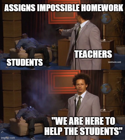 "Teachers are here to help" | ASSIGNS IMPOSSIBLE HOMEWORK; TEACHERS; STUDENTS; "WE ARE HERE TO HELP THE STUDENTS" | image tagged in memes,who killed hannibal | made w/ Imgflip meme maker