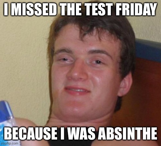 10 Guy Meme | I MISSED THE TEST FRIDAY; BECAUSE I WAS ABSINTHE | image tagged in memes,10 guy | made w/ Imgflip meme maker
