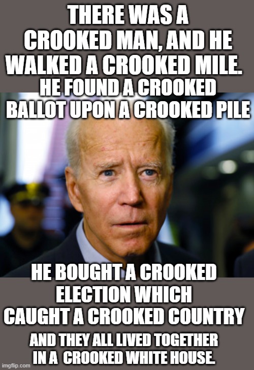 yep | THERE WAS A CROOKED MAN, AND HE WALKED A CROOKED MILE. HE FOUND A CROOKED BALLOT UPON A CROOKED PILE; HE BOUGHT A CROOKED ELECTION WHICH CAUGHT A CROOKED COUNTRY; AND THEY ALL LIVED TOGETHER IN A  CROOKED WHITE HOUSE. | image tagged in democrats,communism,joe biden,2020 elections | made w/ Imgflip meme maker