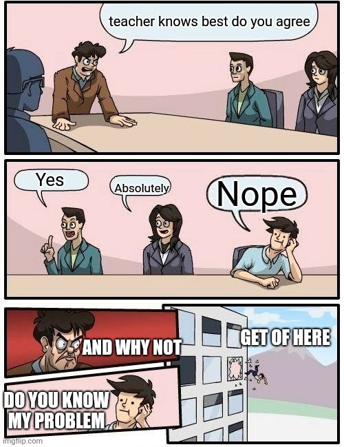 Boardroom Meeting Suggestion | teacher knows best do you agree; Absolutely; Yes; Nope; GET OF HERE; AND WHY NOT; DO YOU KNOW MY PROBLEM | image tagged in memes,boardroom meeting suggestion | made w/ Imgflip meme maker