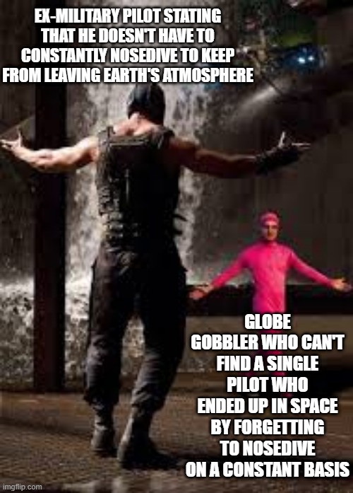 pink guy vs bane | EX-MILITARY PILOT STATING THAT HE DOESN'T HAVE TO CONSTANTLY NOSEDIVE TO KEEP FROM LEAVING EARTH'S ATMOSPHERE; GLOBE GOBBLER WHO CAN'T FIND A SINGLE PILOT WHO ENDED UP IN SPACE BY FORGETTING TO NOSEDIVE ON A CONSTANT BASIS | image tagged in pink guy vs bane | made w/ Imgflip meme maker
